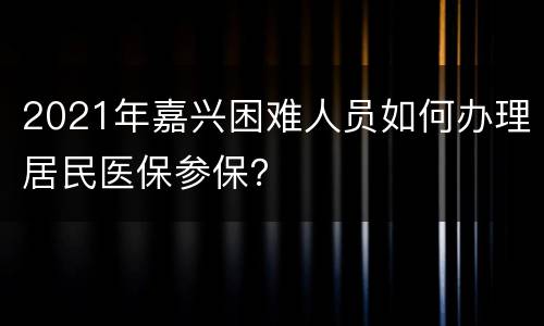 2021年嘉兴困难人员如何办理居民医保参保？