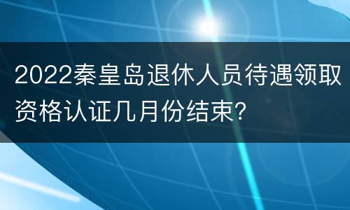 2022秦皇岛退休人员待遇领取资格认证几月份结束？