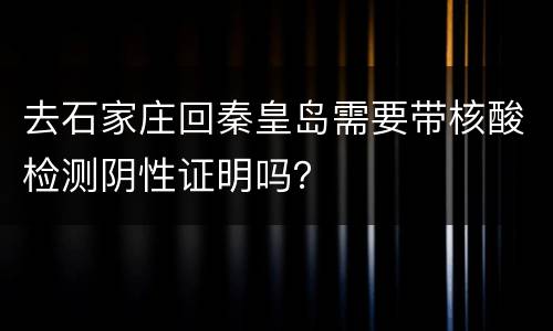去石家庄回秦皇岛需要带核酸检测阴性证明吗？