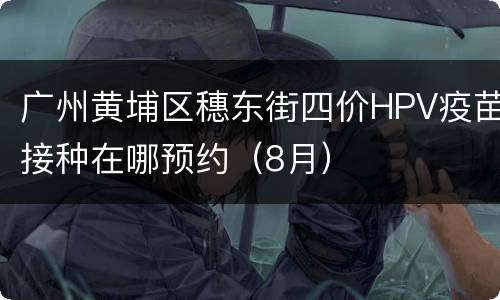 广州黄埔区穗东街四价HPV疫苗接种在哪预约（8月）