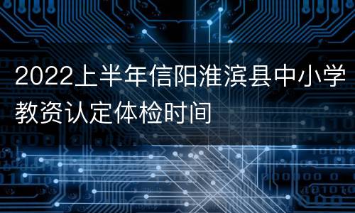 2022上半年信阳淮滨县中小学教资认定体检时间