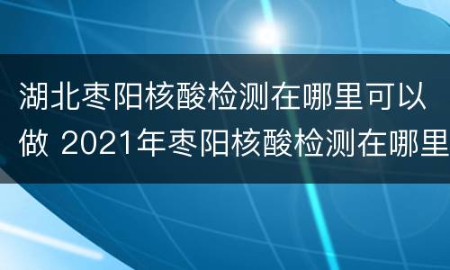 湖北枣阳核酸检测在哪里可以做 2021年枣阳核酸检测在哪里做