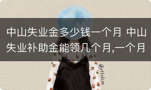 中山失业金多少钱一个月 中山失业补助金能领几个月,一个月多少钱