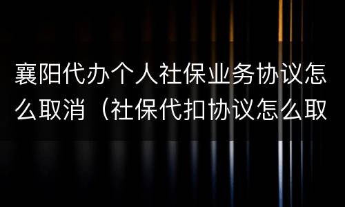襄阳代办个人社保业务协议怎么取消（社保代扣协议怎么取消）
