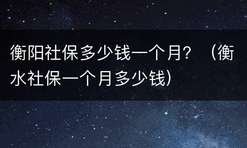 衡阳社保多少钱一个月？（衡水社保一个月多少钱）