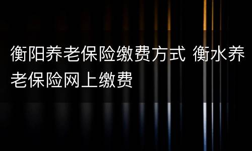 衡阳养老保险缴费方式 衡水养老保险网上缴费