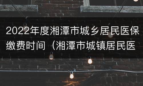2022年度湘潭市城乡居民医保缴费时间（湘潭市城镇居民医疗保险）