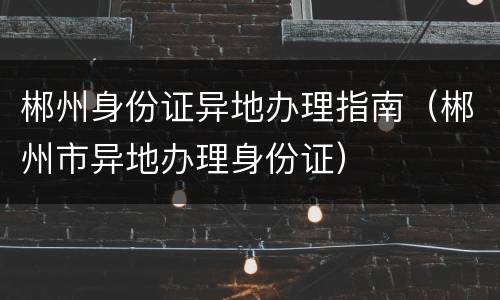 郴州身份证异地办理指南（郴州市异地办理身份证）