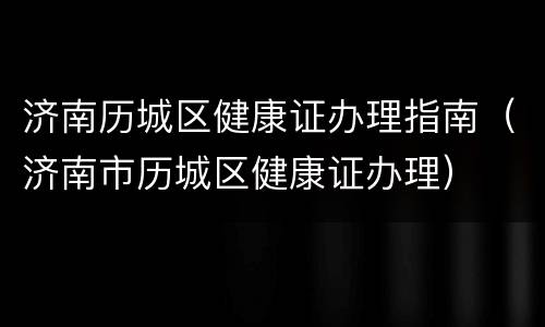 济南历城区健康证办理指南（济南市历城区健康证办理）