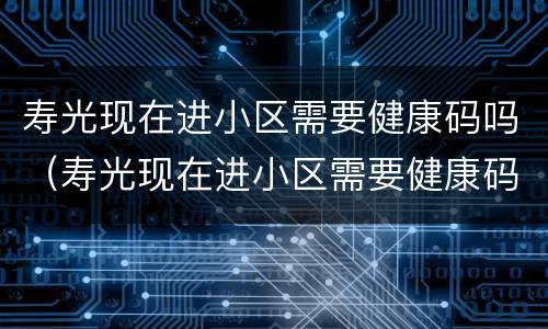 寿光现在进小区需要健康码吗（寿光现在进小区需要健康码吗最新）