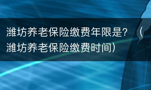 潍坊养老保险缴费年限是？（潍坊养老保险缴费时间）