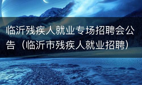 临沂残疾人就业专场招聘会公告（临沂市残疾人就业招聘）