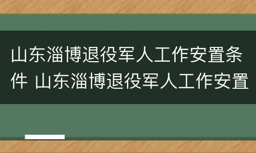 山东淄博退役军人工作安置条件 山东淄博退役军人工作安置条件最新