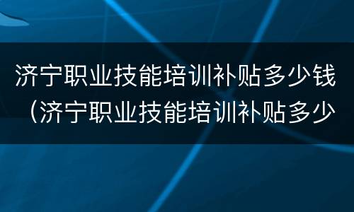 济宁职业技能培训补贴多少钱（济宁职业技能培训补贴多少钱一个月）