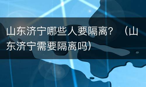 山东济宁哪些人要隔离？（山东济宁需要隔离吗）
