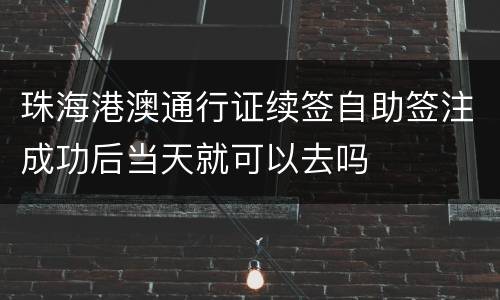 珠海港澳通行证续签自助签注成功后当天就可以去吗
