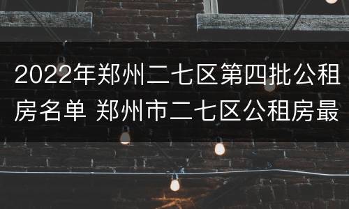2022年郑州二七区第四批公租房名单 郑州市二七区公租房最新政策