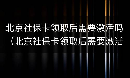 北京社保卡领取后需要激活吗（北京社保卡领取后需要激活吗）