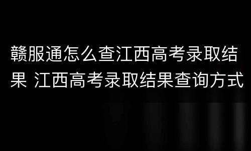 赣服通怎么查江西高考录取结果 江西高考录取结果查询方式