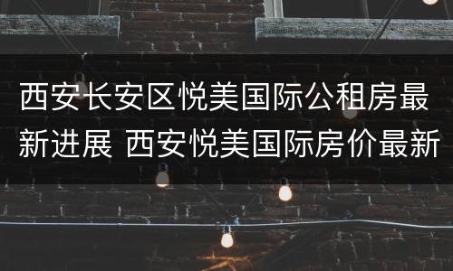 西安长安区悦美国际公租房最新进展 西安悦美国际房价最新动态
