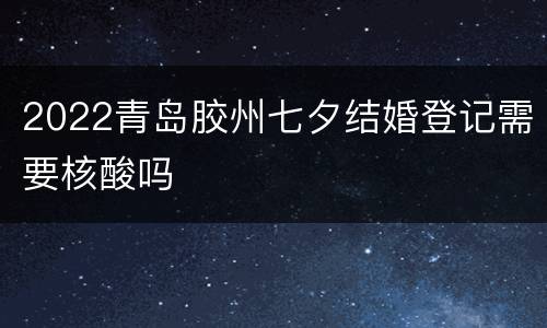 2022青岛胶州七夕结婚登记需要核酸吗