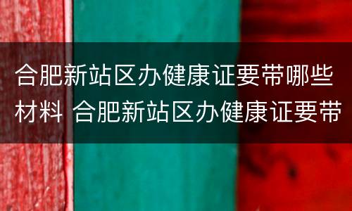 合肥新站区办健康证要带哪些材料 合肥新站区办健康证要带哪些材料和证件