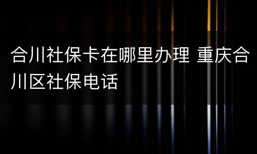 合川社保卡在哪里办理 重庆合川区社保电话
