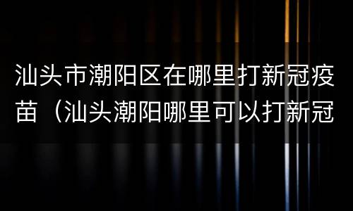 汕头市潮阳区在哪里打新冠疫苗（汕头潮阳哪里可以打新冠疫苗）