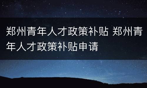郑州青年人才政策补贴 郑州青年人才政策补贴申请