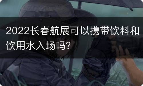 2022长春航展可以携带饮料和饮用水入场吗？