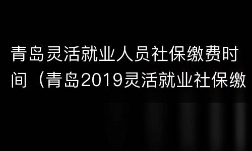 青岛灵活就业人员社保缴费时间（青岛2019灵活就业社保缴费）