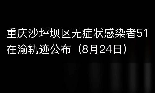 重庆沙坪坝区无症状感染者51在渝轨迹公布（8月24日）