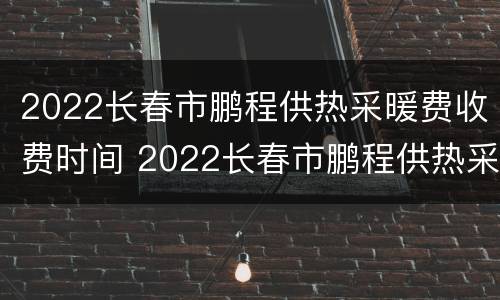 2022长春市鹏程供热采暖费收费时间 2022长春市鹏程供热采暖费收费时间是多少