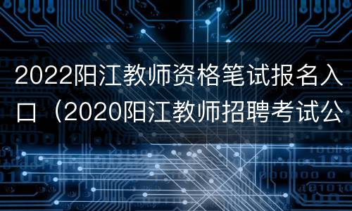 2022阳江教师资格笔试报名入口（2020阳江教师招聘考试公告）