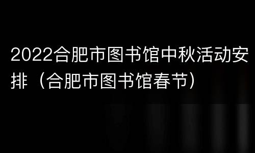2022合肥市图书馆中秋活动安排（合肥市图书馆春节）