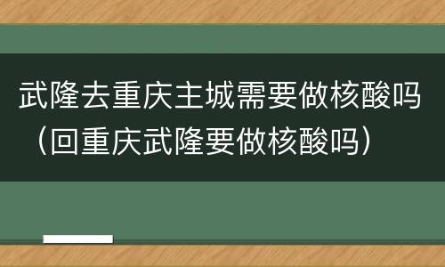 武隆去重庆主城需要做核酸吗（回重庆武隆要做核酸吗）