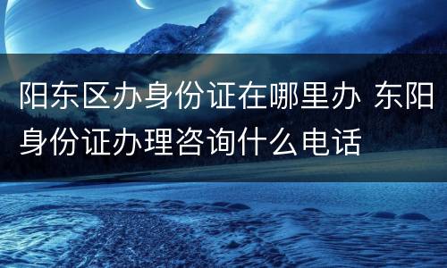 阳东区办身份证在哪里办 东阳身份证办理咨询什么电话