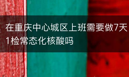 在重庆中心城区上班需要做7天1检常态化核酸吗