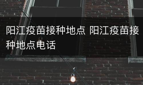阳江疫苗接种地点 阳江疫苗接种地点电话