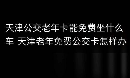 天津公交老年卡能免费坐什么车 天津老年免费公交卡怎样办