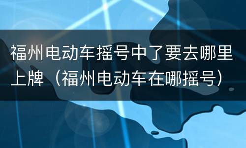 福州电动车摇号中了要去哪里上牌（福州电动车在哪摇号）