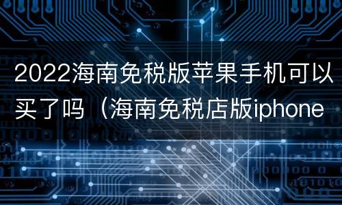 2022海南免税版苹果手机可以买了吗（海南免税店版iphone）