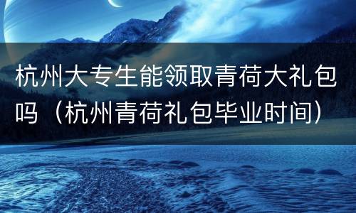 杭州大专生能领取青荷大礼包吗（杭州青荷礼包毕业时间）