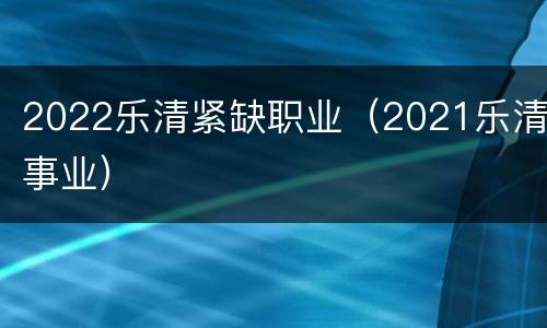 2022乐清紧缺职业（2021乐清事业）