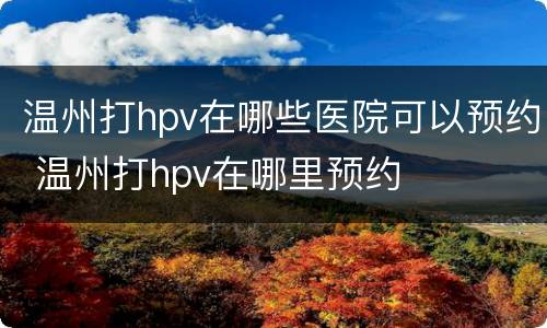 温州打hpv在哪些医院可以预约 温州打hpv在哪里预约