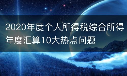 2020年度个人所得税综合所得年度汇算10大热点问题