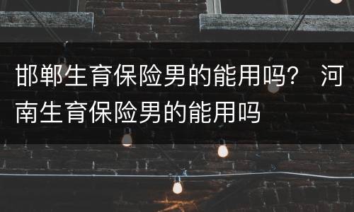 邯郸生育保险男的能用吗？ 河南生育保险男的能用吗
