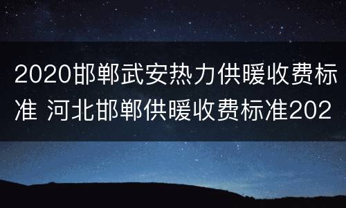 2020邯郸武安热力供暖收费标准 河北邯郸供暖收费标准2020