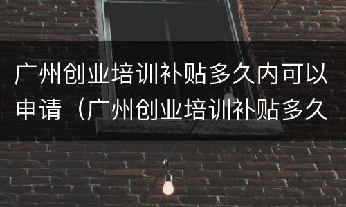 广州创业培训补贴多久内可以申请（广州创业培训补贴多久内可以申请下来）