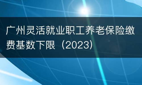广州灵活就业职工养老保险缴费基数下限（2023）